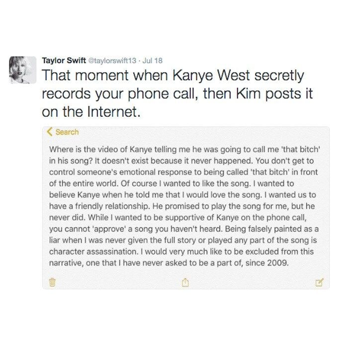 <b>July 18, 2016</b>
<br>
Hours after Kim shared the recorded conversation between her husband and Taylor, which sent the Internet into a frenzy, the Grammy winner responded to the Snapchat videos on her Instagram and Twitter account.
</br><br>
She captioned the post, "That moment when Kanye West secretly records your phone call, then Kim posts it on the Internet."
</br><br>
The note said: "Where is the video of Kanye telling me he was going to call me 'that bitch' in his song? It doesn't exist because it never happened. You don't get to control someone's emotional response to being called 'that bitch' in front of the entire world," she wrote in a note."
</b><br>
"Of course I wanted to like the song. I wanted to believe Kanye when he told me that I would love the song. I wanted us to have a friendly relationship. He promised to play the song for me, but he never did. While I wanted to be supportive of Kanye on the phone call, you cannot 'approve' a song you haven't heard. Being falsely painted as a liar when I was never given the full story or played any part of the song is character assassination."
</br><br>
"I would very much like to be excluded from this narrative, one that I have never asked to be a part of, since 2009."
</br><br>
Photo: Twitter/@taylorswift13